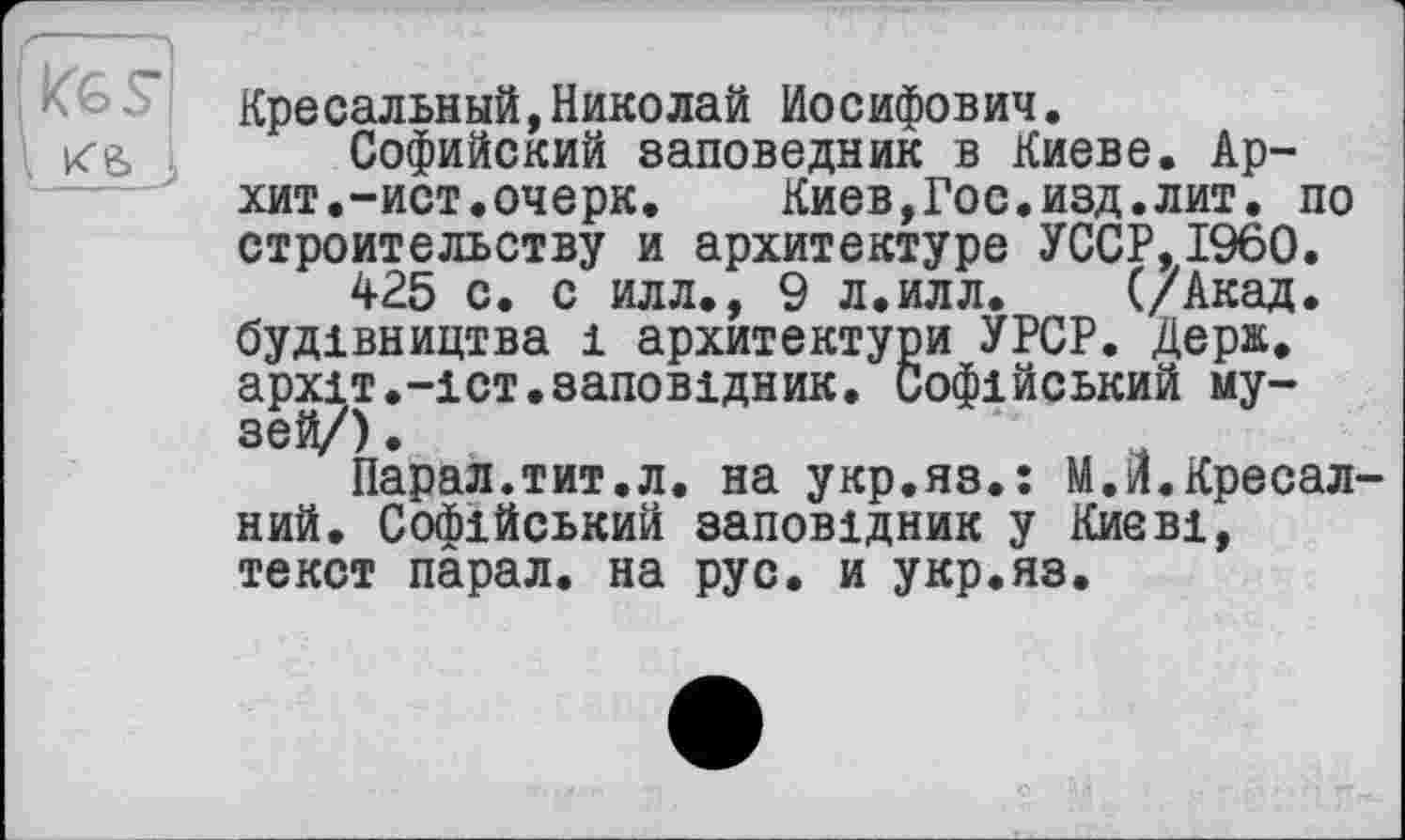 ﻿Kg, J,
Кресальный,Николай Иосифович.
Софийский заповедник в Киеве. Ар-хит. -ист. очерк.	Киев,Гос.изд.лит. по
строительству и архитектуре УССР,I960.
425 с. с илл., 9 л.илл. (/Акад, будівництва і архитектури УРСР. Дерн, архіт.-іст.заповідник. Софійський музей/) .
Парал.тит.л. на укр.яз.: М.й.Кресал-ний. Софійський заповідник у Києві, текст парал. на рус. и укр.яз.